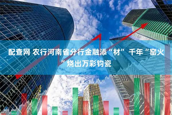 配查网 农行河南省分行金融添“材” 千年“窑火”烧出万彩钧瓷