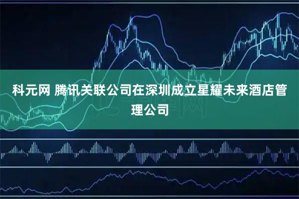科元网 腾讯关联公司在深圳成立星耀未来酒店管理公司