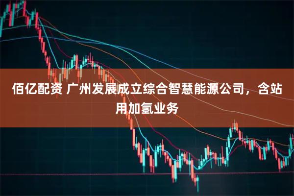 佰亿配资 广州发展成立综合智慧能源公司，含站用加氢业务