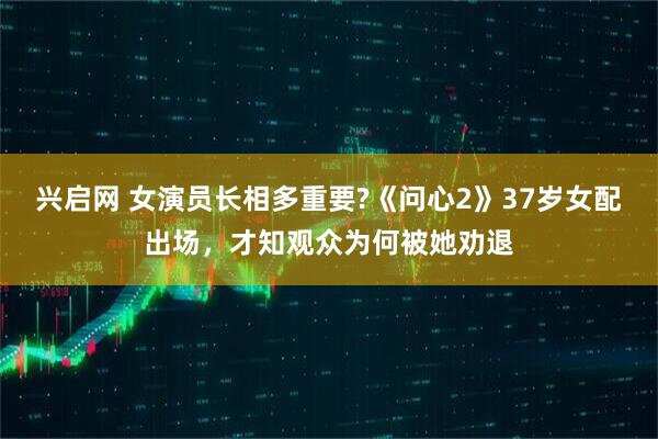 兴启网 女演员长相多重要?《问心2》37岁女配出场，才知观众为何被她劝退